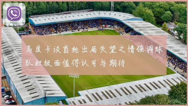 乌度卡谈首轮出局失望之情强调球队积极面值得认可与期待