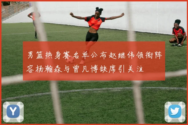 男篮热身赛名单公布赵继伟领衔阵容杨瀚森与曾凡博缺席引关注