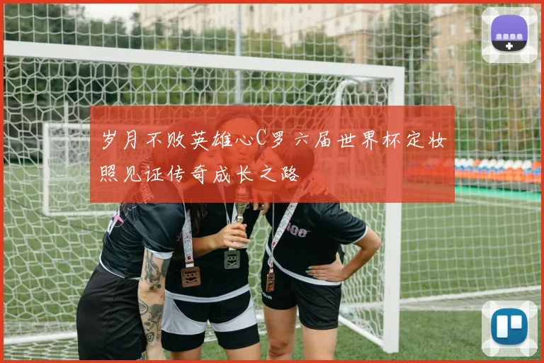 岁月不败英雄心C罗六届世界杯定妆照见证传奇成长之路