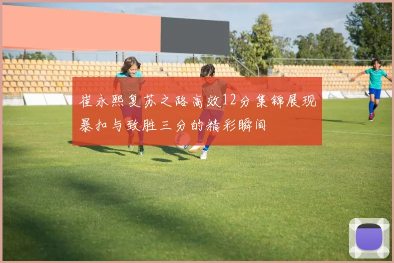 崔永熙复苏之路高效12分集锦展现暴扣与致胜三分的精彩瞬间