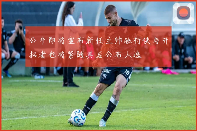 公牛即将宣布新任主帅独行侠与开拓者也将紧随其后公布人选
