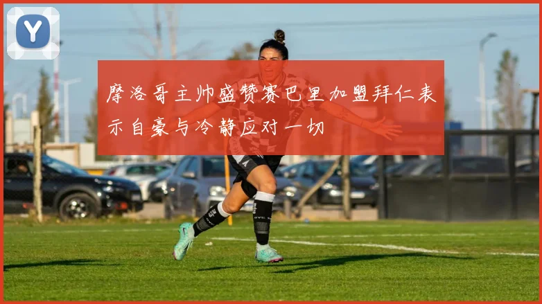 摩洛哥主帅盛赞赛巴里加盟拜仁表示自豪与冷静应对一切