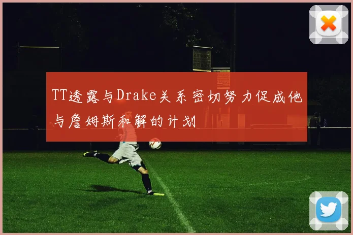 TT透露与Drake关系密切努力促成他与詹姆斯和解的计划