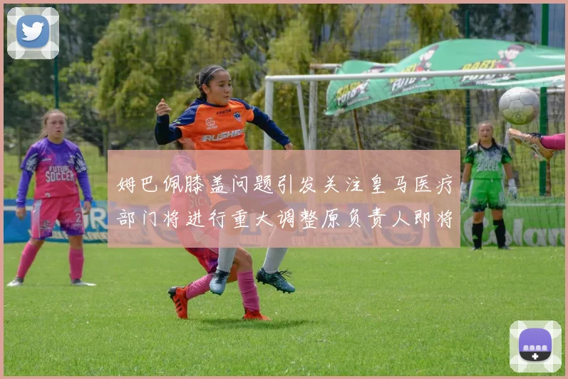 姆巴佩膝盖问题引发关注皇马医疗部门将进行重大调整原负责人即将离任