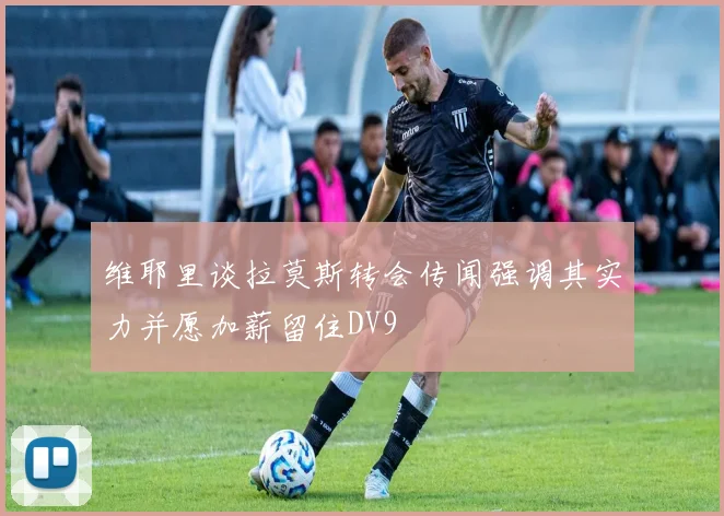 维耶里谈拉莫斯转会传闻强调其实力并愿加薪留住DV9