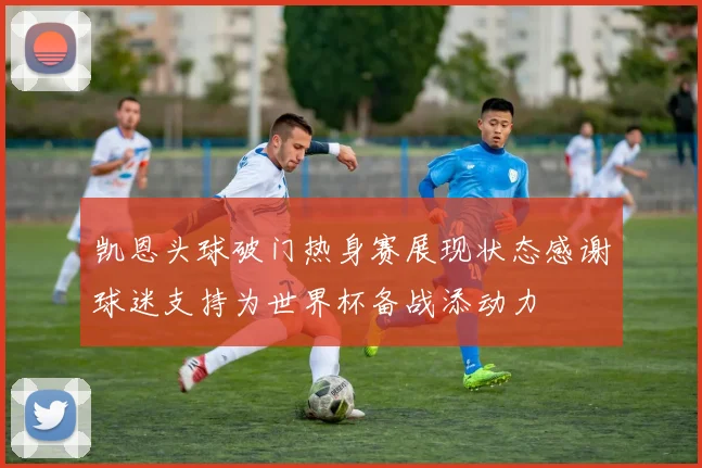 凯恩头球破门热身赛展现状态感谢球迷支持为世界杯备战添动力