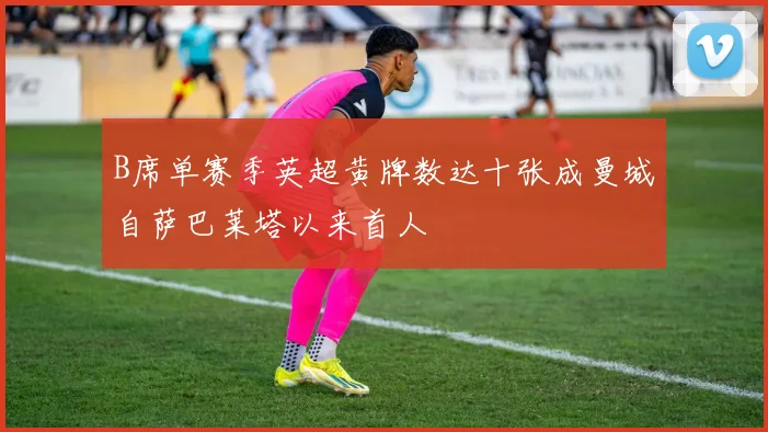 B席单赛季英超黄牌数达十张成曼城自萨巴莱塔以来首人