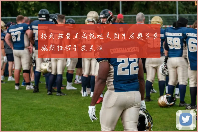 格列兹曼正式抵达美国开启奥兰多城新征程引发关注